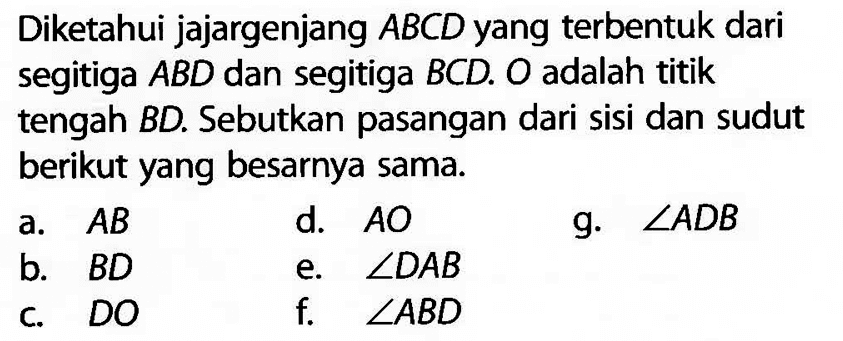 Diketahui jajargenjang  ABCD  yang terbentuk dari segitiga  ABD  dan segitiga  BCD. O  adalah titik tengah BD. Sebutkan pasangan dari sisi dan sudut berikut yang besarnya sama.a.  AB d.  AO g.  sudut ADB b.  BD e.  sudut DAB c.  DO f.  sudut ABD 