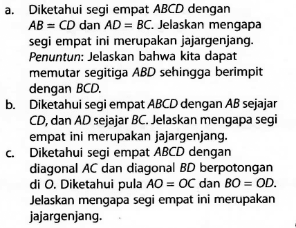 a. Diketahui segi empat  ABCD  dengan  AB=CD  dan  AD=BC. Jelaskan mengapa segi empat ini merupakan jajargenjang. Penuntun: Jelaskan bahwa kita dapat memutar segitiga  ABD  sehingga berimpit dengan  BCD.b. Diketahui segi empat  ABCD  dengan   B  sejajar  CD, dan  AD  sejajar  BC. Jelaskan mengapa segi empat ini merupakan jajargenjang.c. Diketahui segi empat  ABCD  dengan diagonal  AC  dan diagonal  BD  berpotongan di  O. Diketahui pula  AO=OC  dan  BO=OD.  Jelaskan mengapa segi empat ini merupakan jajargenjang.