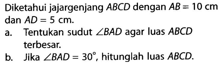 Diketahui jajargenjang ABCD dengan AB=10 cm dan AD=5 cm.a. Tentukan sudut sudut BAD agar luas ABCD terbesar. b. Jika sudut BAD=30, hitunglah luas ABCD. 