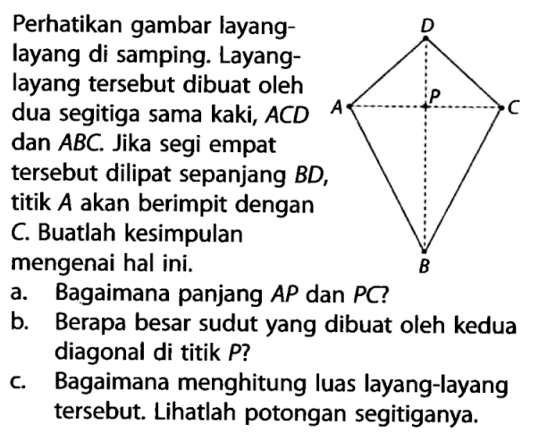 Perhatikan gambar layang-layang di samping. Layang-layang tersebut dibuat oleh dua segitiga sama kaki, ACD dan ABC. Jika segi empat tersebut dilipat sepanjang BD, titik A akan berimpit dengan C. Buatlah kesimpulan mengenai hal ini. a. Bagaimana panjang AP dan PC? b. Berapa besar sudut yang dibuat oleh kedua diagonal di titik P? c. Bagaimana menghitung luas layang-layang tersebut. Lihatlah potongan segitiganya. D A P C B 