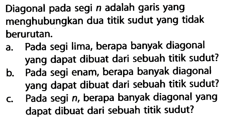 Diagonal pada segi n adalah garis yang menghubungkan dua titik sudut yang tidak berurutan. a. Pada segi lima, berapa banyak diagonal yang dapat dibuat dari sebuah titik sudut? b. Pada segi enam, berapa banyak diagonal yang dapat dibuat dari sebuah titik sudut? c. Pada segi  n, berapa banyak diagonal yang dapat dibuat dari sebuah titik sudut? 