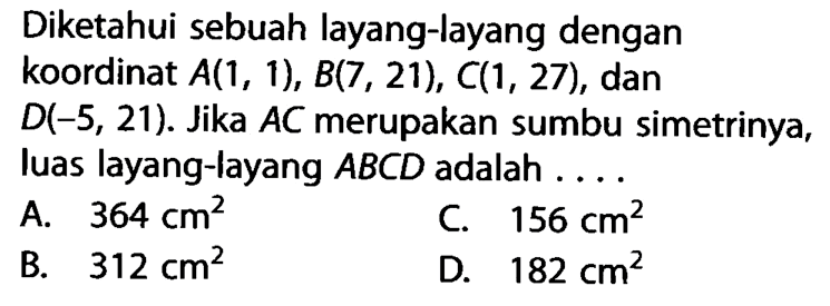 Diketahui sebuah layang-layang dengan koordinat A(1,1), B(7,21), C(1,27), dan D(-5,21). Jika AC merupakan sumbu simetrinya, luas layang-layang ABCD adalah ....