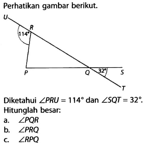 Perhatikan gambar berikut.Gambar: sudut R = 114, sudut Q = 32Diketahui  sudut PRU = 114 dan sudut SQT = 32 .Hitunglah besar:a.  sudut PQR b.  sudut PRQ c.  sudut RPQ 