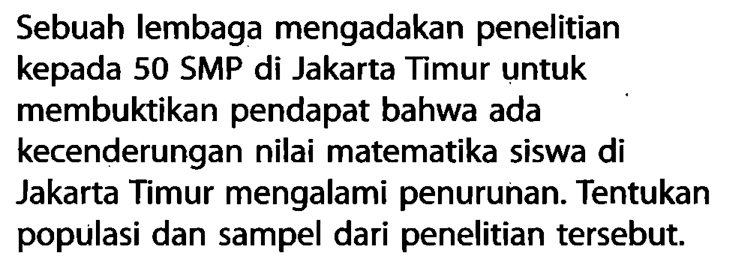 Sebuah lembaga mengadakan penelitian kepada 50 SMP di Jakarta Timur untuk membuktikan pendapat bahwa ada kecenderungan nilai matematika siswa di Jakarta Timur mengalami penurunan. Tentukan populasi dan sampel dari penelitian tersebut.