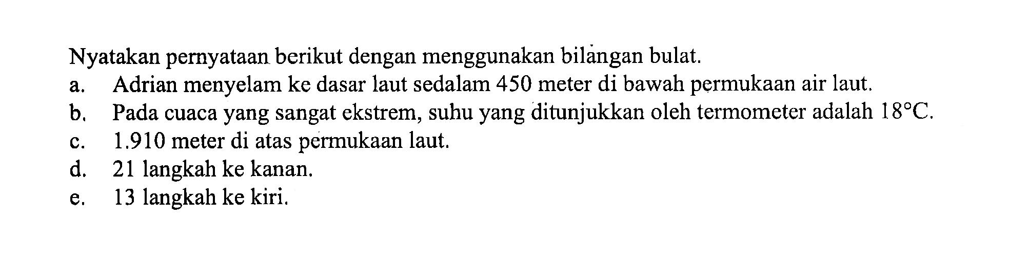 Nyatakan pernyataan berikut dengan menggunakan bilangan bulat. a. Adrian menyelam ke dasar laut sedalam 450 meter di bawah permukaan air laut. b. Pada cuaca yang sangat ekstrem, suhu yang ditunjukkan oleh termometer adalah 18C. c. 1.910 meter di atas permukaan laut. d. 21 langkah ke kanan. e. 13 langkah ke kiri.