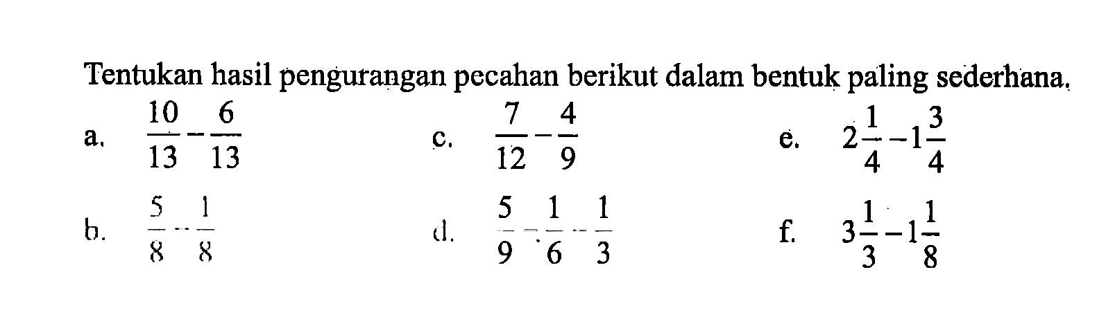 Tentukan hasil pengurangan pecahan berikut dalam bentuk paling sederhana. a. 10/13 - 6/13 b. 5/8 - 1/8 c. 7/12 - 4/9 d. 5/9 - 1/6 - 1/3 e. 2 1/4 - 1 3/4 f. 3 1/3 - 1 1/8