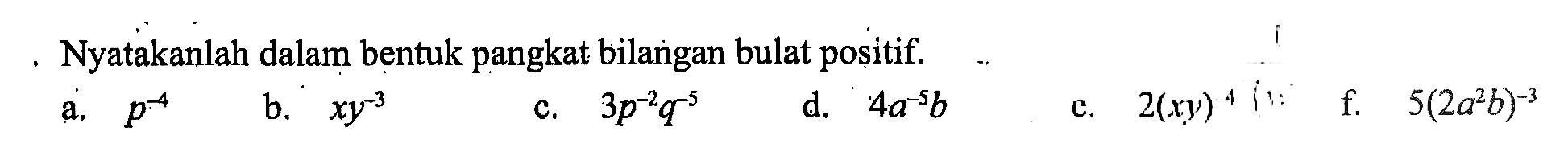 Nyatakanlah dalam bentuk pangkat bilangan bulat positif. a. p^-4 b. xy^-3 c. 3p^-2 q^-5 d. 4a^-5 b e. 2(xy)^-4 f. 5(2a^2 b)^-3)