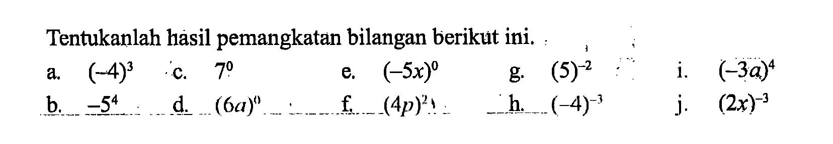 Tentukanlah hasil pemangkatan bilangan berikut ini. a. (-4)^3 c. 7^0 e. (-5x)^0 g. (5)^(-2) i. (-3a)^4 b. -5^4 d. (6a)^0 f. (4p)^2 h. (-4)^(-3) j. (2x)^(-3)