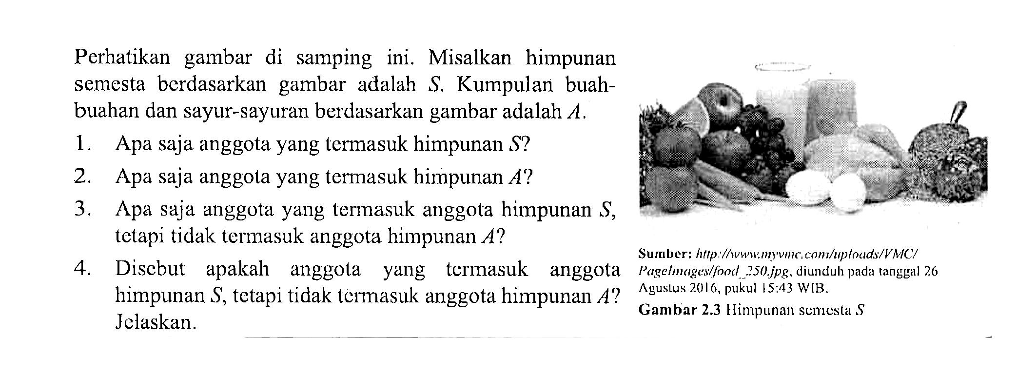 Perhatikan gambar di samping ini. Misalkan himpunan semesta berdasarkan gambar adalah S. Kumpulan buah- buahan dan sayur-sayuran berdasarkan gambar adalah A. 1. Apa saja anggota yang termasuk himpunan S? 2. Apa saja anggota yang termasuk himpunan A? 3. Apa saja anggota yang termasuk anggota himpunan S, tetapi tidak termasuk anggota himpunan A? 4. Disebut apakah anggota yang termasuk anggota himpunan S, tetapi tidak termasuk anggota himpunan A? Jelaskan.