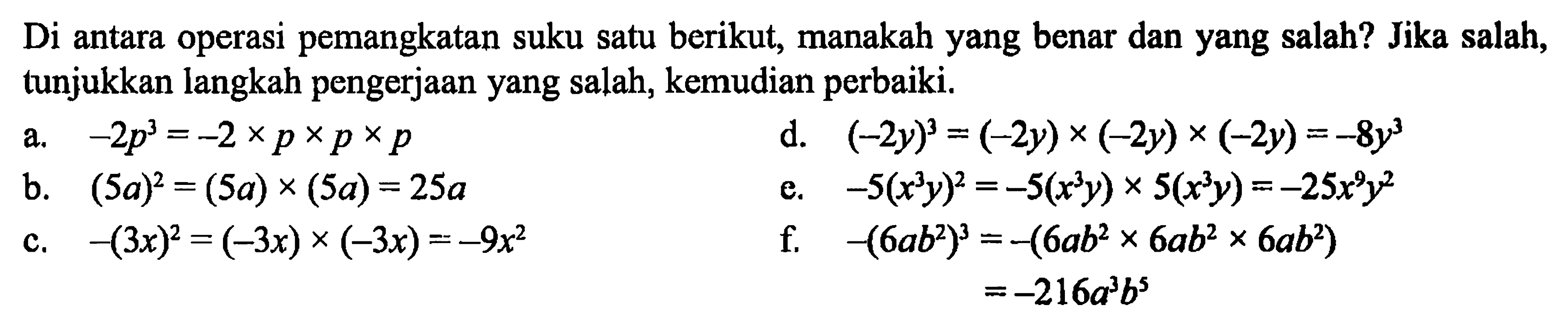 Di antara operasi pemangkatan suku satu berikut, manakah yang benar dan yang salah? Jika salah, tunjukkan langkah pengerjaan yang salah, kemudian perbaiki.
a. -2 p^3=-2 x p x p x p d. (-2y)^3=(-2y) x (-2y) x (-2y)=-8 y^3 b. (5a)^2=(5a) x (5a)=25a e. -5(x^3 y)^2=-5(x^3 y) x 5(x^3 y)=-25 x^9 y^2 c. -(3x)^2=(-3x) x (-3x)=-9x^2 f. -(6ab^2)^3=-(6ab^2 x 6ab^2 x 6ab^2) =-216a^3 b^5