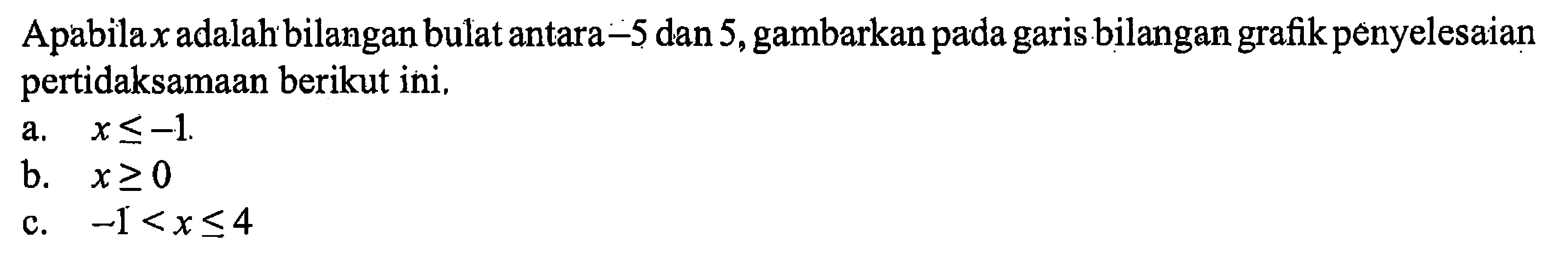 Apabila  x  adalah bilangan bulat antara  -5  dan 5, gambarkan pada garis bilangan grafik penyelesaian pertidaksamaan berikut ini,a.  x <=-1 .b.  x >= 0 c.  -1<x <= 4 