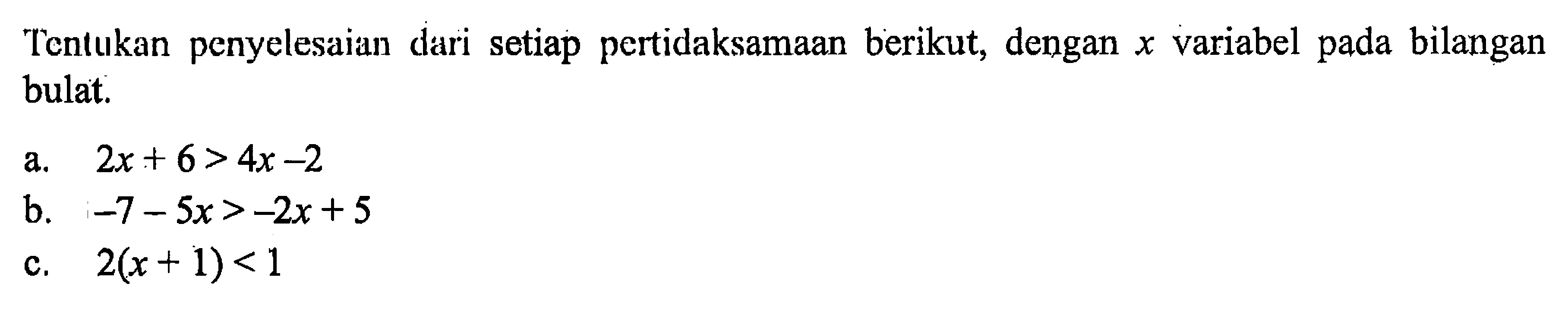 Tentukan penyelesaian dari setiap pertidaksamaan berikut, dengan x variabel pada bilangan bulat. a. 2x + 6 > 4x - 2 b. -7 - 5x > -2x + 5 c. 2(x + 1) < 1