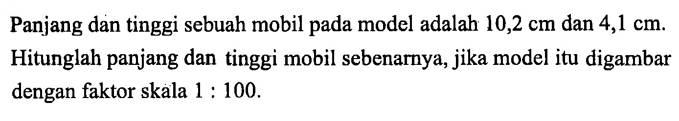 Panjang dan tinggi sebuah mobil pada model adalah 10,2 cm dan 4,1 cm. Hitunglah panjang dan tinggi mobil sebenarnya, jika model itu digambar dengan faktor skala 1:100.