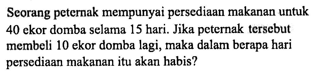 Seorang peternak mempunyai persediaan makanan untuk 40 ekor domba selama 15 hari. Jika peternak tersebut membeli 10 ekor domba lagi, maka dalam berapa hari persediaan makanan itu akan habis?
