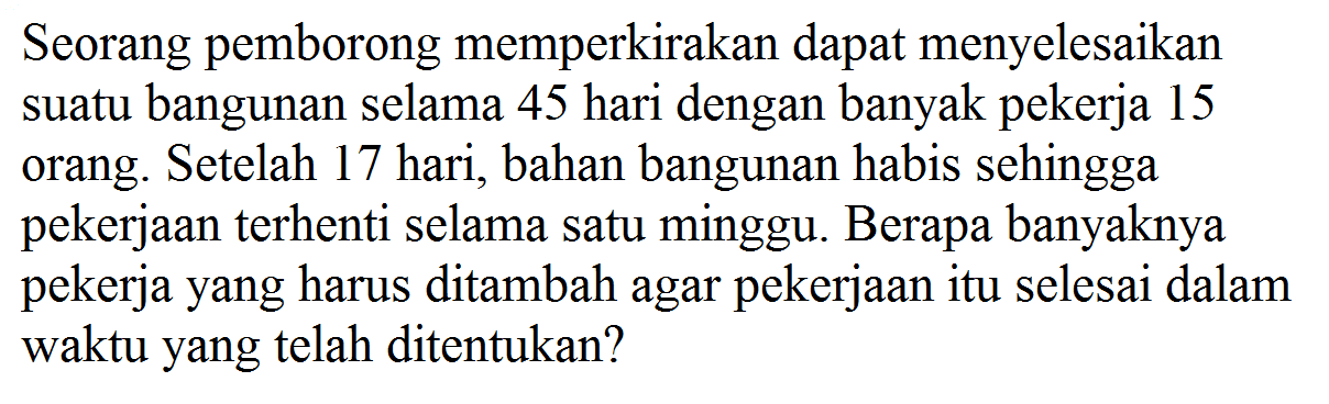 Seorang pemborong memperkirakan dapat menyelesaikan suatu bangunan selama 45 hari dengan banyak pekerja 15 orang. Setelah 17 hari, bahan bangunan habis sehingga pekerjaan terhenti selama satu minggu. Berapa banyaknya pekerja yang harus ditambah agar pekerjaan itu selesai dalam waktu yang telah ditentukan?