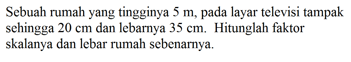 Sebuah rumah yang tingginya 5 m, pada layar televisi tampak sehingga 20 cm dan lebarnya 35 cm. Hitunglah faktor skalanya dan lebar rumah sebenarnya.