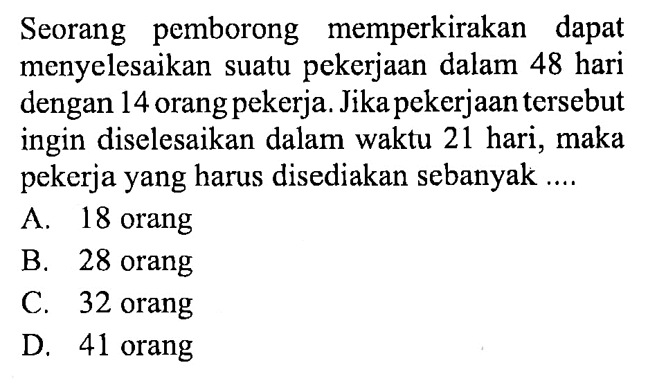 Seorang pemborong memperkirakan dapat menyelesaikan suatu pekerjaan dalam 48 hari dengan 14 orang pekerja. Jika pekerjaan tersebut ingin diselesaikan dalam waktu 21 hari, maka pekerja yang harus disediakan sebanyak...