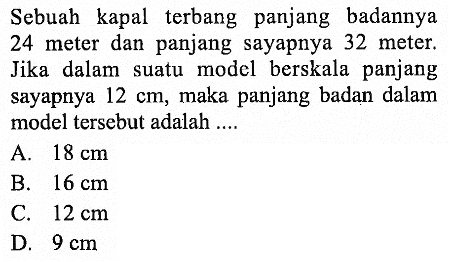 Sebuah kapal terbang panjang badannya 24 meter dan panjang sayapnya 32 meter. Jika dalam suatu model berskala panjang sayapnya 12 cm, maka panjang badan dalam model tersebut adalah ....