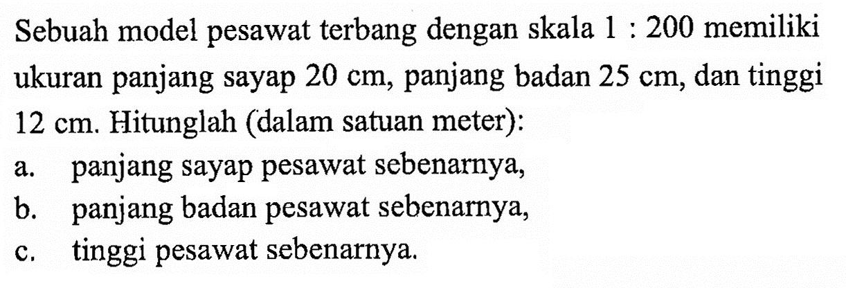 Sebuah model pesawat terbang dengan skala 1:200 memiliki ukuran panjang sayap 20 cm, panjang badan 25 cm, dan tinggi 12 cm. Hitunglah (dalam satuan meter):a. panjang sayap pesawat sebenarnya,b. panjang badan pesawat sebenarnya,c. tinggi pesawat sebenarnya. 