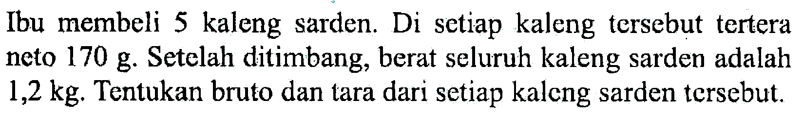 Ibu membeli 5 kaleng sarden. Di setiap kaleng tersebut tertera neto 170 g. Setelah ditimbang, berat seluruh kaleng sarden adalah 1,2 kg. Tentukan bruto dan tara dari setiap kaleng sarden tersebut.