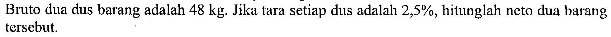 Bruto dua dus barang adalah 48kg. Jika tara setiap dus adalah 2,5%, hitunglah neto dua barang tersebut.