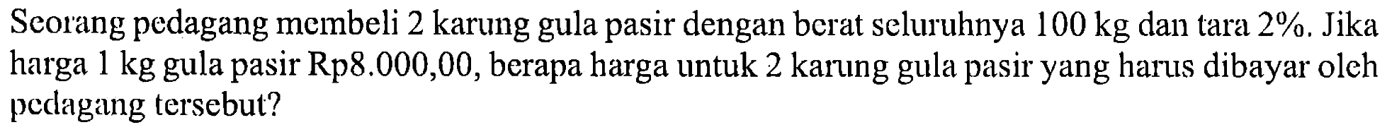 Seorang pedagang membeli 2 karung gula pasir dengan berat seluruhnya  100 kg  dan tara  2%. Jika harga  1 kg  gula pasir Rp8.000,00, berapa harga untuk 2 karung gula pasir yang harus dibayar oleh pedagang tersebut?