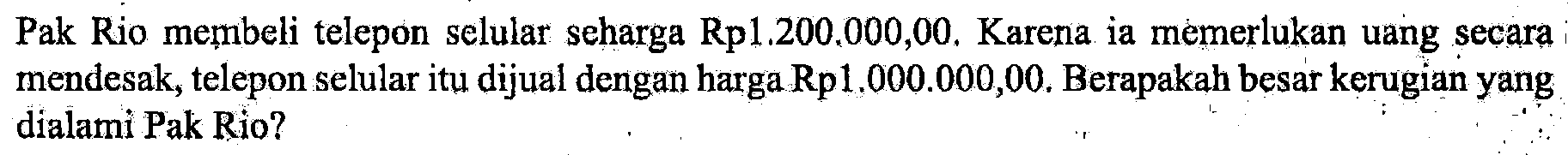 Pak Rio membeli telepon selular seharga Rp1.200.000,00. Karena ia memerlukan uang secara mendesak, telepon selular itu dijual dengan harga Rp1.000.000,00. Berapakah besar kerugian yang dialami Pak Rio?