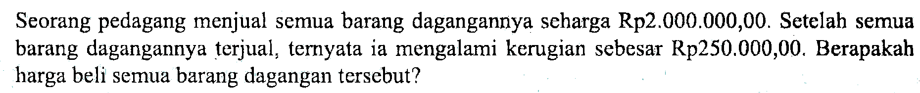 Seorang pedagang menjual semua barang dagangannya seharga Rp2.000.000,00. Setelah semua barang dagangannya terjual, ternyata ia mengalami kerugian sebesar Rp250.000,00. Berapakah harga beli semua barang dagangan tersebut?