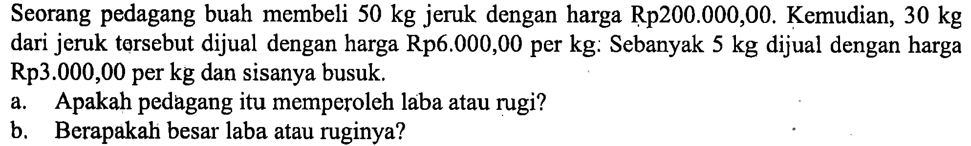 Seorang pedagang buah membeli  50 kg  jeruk dengan harga Rp200.000,00. Kemudian, 30 kg dari jeruk torsebut dijual dengan harga Rp6.000,00 per kg: Sebanyak 5 kg dijual dengan harga Rp3.000,00 per kg dan sisanya busuk. a. Apakah pedagang itu memperoleh laba atau rugi? b. Berapakah besar laba atau ruginya?