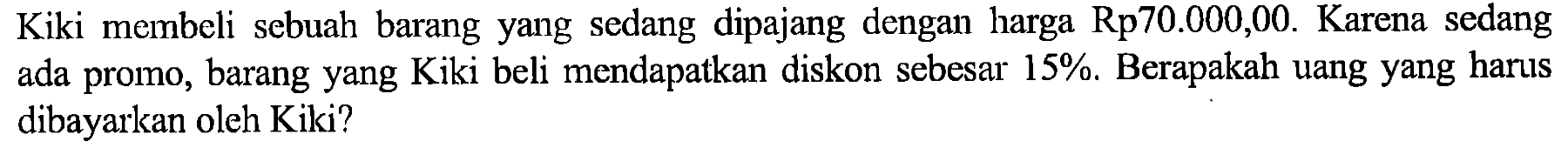 Kiki membeli sebuah barang yang sedang dipajang dengan harga Rp 70.000,00 . Karena sedang ada promo, barang yang Kiki beli mendapatkan diskon sebesar 15%. Berapakah uang yang harus dibayarkan oleh Kiki?