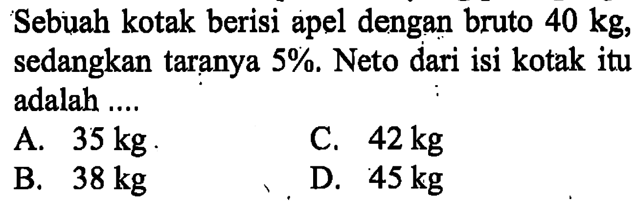 Sebuah kotak berisi apel dengan bruto  40 kg , sedangkan taranya  5% . Neto dari isi kotak itu adalah ....
