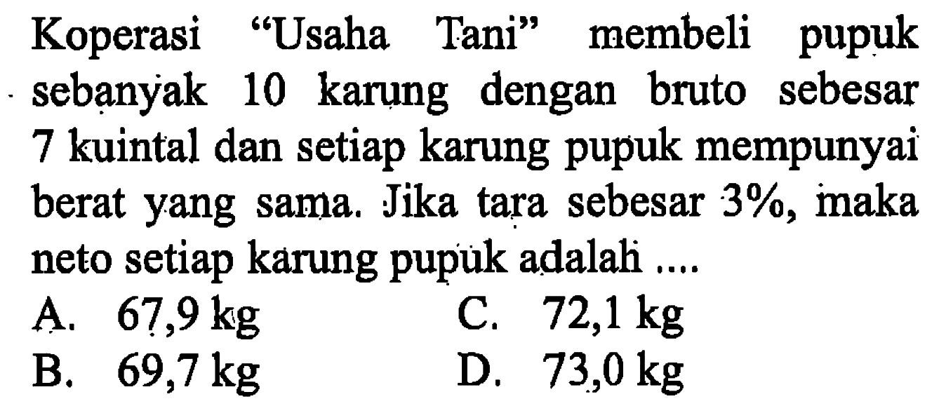 Koperasi 'Usaha Tani' membeli pupuk sebạnyak 10 karung dengan bruto sebesar 7 kuintal dan setiap karung pupuk mempunyai berat yang sama. Jika tara sebesar 3%, maka neto setiap karung pupuk adalah....