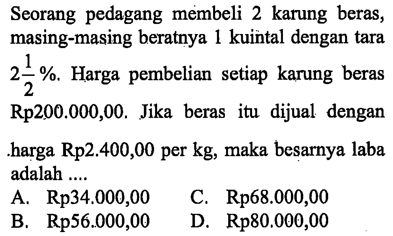 Seorang pedagang membeli 2 karung beras, masing-masing beratnya 1 kuintal dengan tara 2 1/2%. Harga pembelian setiap karung beras Rp 200.000,00. Jika beras itu dijual dengan harga Rp2.400,00 per kg, maka besarnya laba adalah....