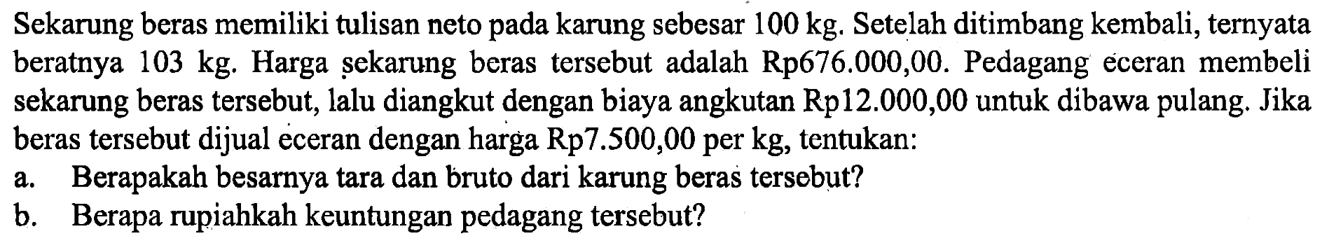 Sekarung beras memiliki tulisan neto pada karung sebesar  100 kg . Setelah ditimbang kembali, ternyata beratnya  103 kg . Harga sekarung beras tersebut adalah Rp676.000,00. Pedagang eceran membeli sekarung beras tersebut, lalu diangkut dengan biaya angkutan Rp12.000,00 untuk dibawa pulang. Jika beras tersebut dijual eceran dengan harga Rp7.500,00 per kg, tentukan:a. Berapakah besarnya tara dan bruto dari karung beras tersebut?b. Berapa rupiahkah keuntungan pedagang tersebut?