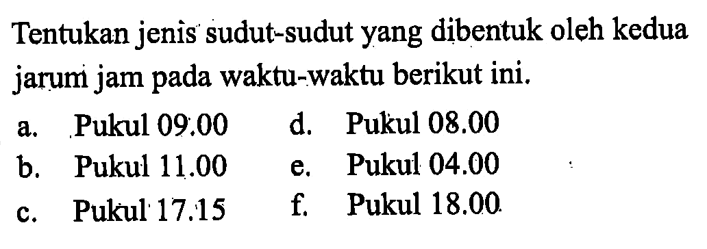 Tentukan jenis sudut-sudut yang dibentuk oleh kedua jarum jam pada waktu-waktu berikut ini. a. Pukul 09:00 b. Pukul 11.00 c. Pukul 17.15 d. Pukul 08.00 e. Pukul 04.00