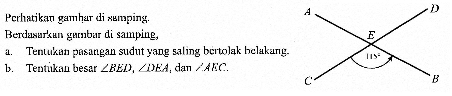 Perhatikan gambar di samping.Berdasarkan gambar di samping,a. Tentukan pasangan sudut yang saling bertolak belakang.b. Tentukan besar  sudut BED, sudut DEA, dan  sudut AEC.A D E 115 C B