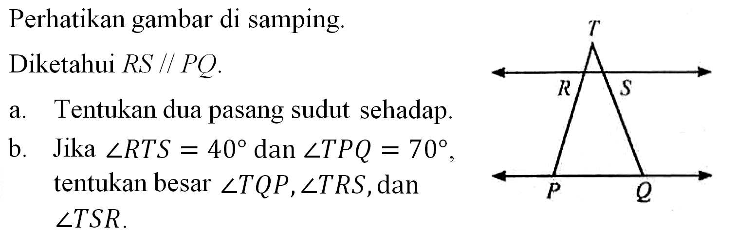 Perhatikan gambar di samping.TRSPQDiketahui RS // PQ.a. Tentukan dua pasang sudut sehadap. b. Jika sudut RTS = 40 dan sudut TPQ = 70, tentukan besar sudut TQP, sudut TRS, dan  sudut TSR.  