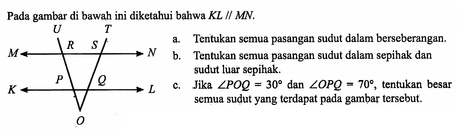 Pada gambar di bawah ini diketahui bahwa KL // MN.
a. Tentukan semua pasangan sudut dalam berseberangan.
b. Tentukan semua pasangan sudut dalam sepihak dan sudut luar sepihak.
c. Jika sudut POQ=30 dan sudut OPQ=70 , tentukan besar semua sudut yang terdapat pada gambar tersebut.