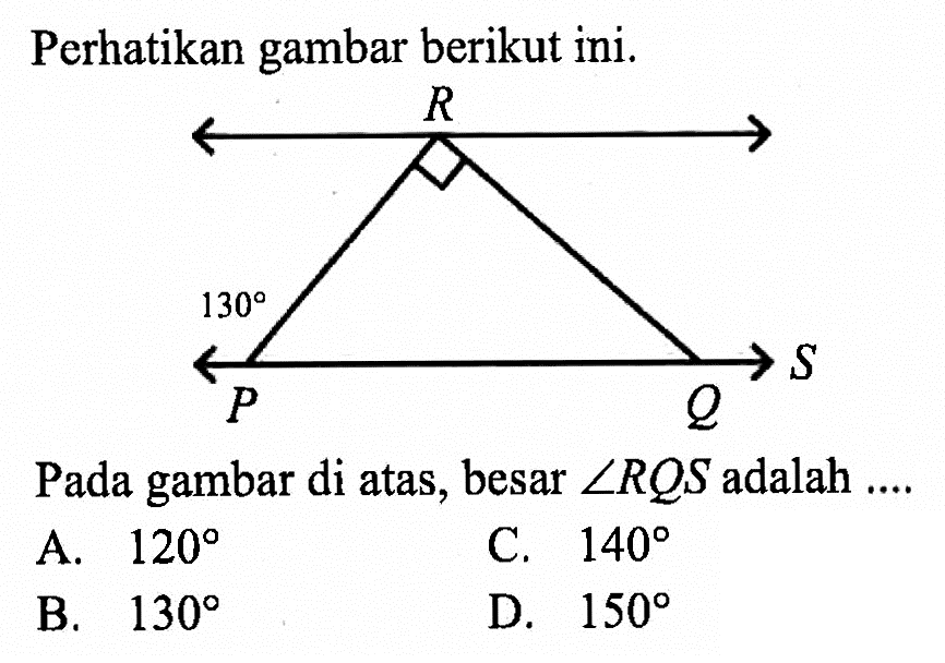 Perhatikan gambar berikut ini. R 130 P Q S Pada gambar di atas, besar sudut RQS adalah .... A. 120 C. 140 B. 130 D. 150