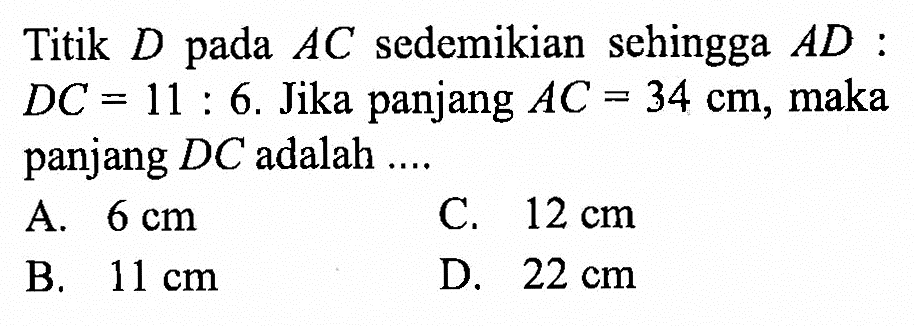 Titik D pada AC sedemikian sehingga AD:DC=11:6. Jika panjang AC=34 cm, maka panjang DC adalah ....
