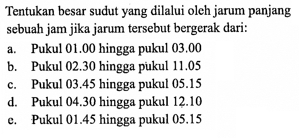 Tentukan besar sudut yang dilalui oleh jarum panjang sebuah jam jika jarum tersebut bergerak dari:a. Pukul  01.00  hingga pukul  03.00 b. Pukul  02.30  hingga pukul  11.05 c. Pukul  03.45  hingga pukul  05.15 d. Pukul  04.30  hingga pukul  12.10 e. Pukul 01.45 hingga pukul 05.15