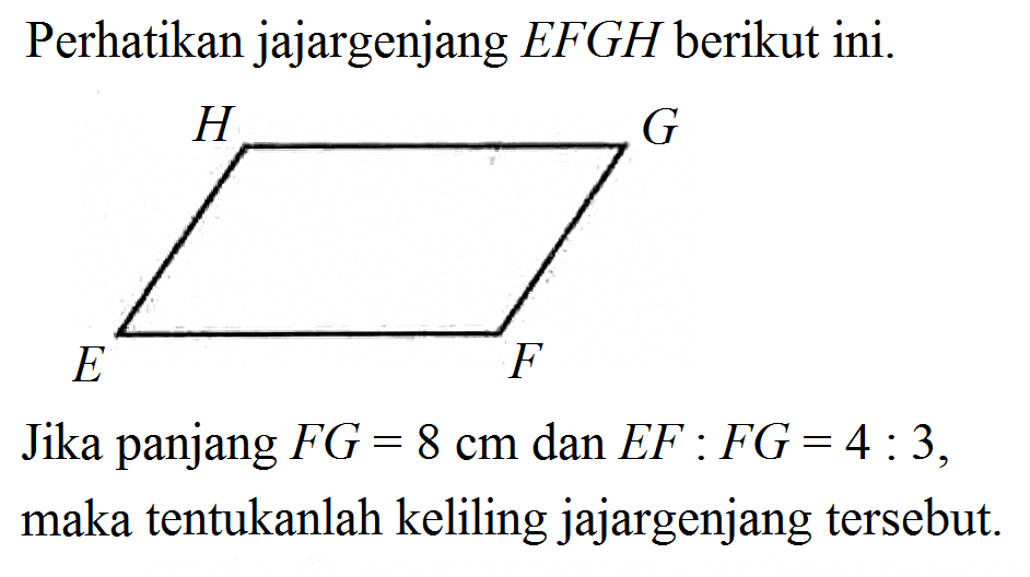 Perhatikan jajargenjang EFGH berikut ini. H G E F Jika panjang FG=8 cm dan EF:FG=4:3, maka tentukanlah keliling jajargenjang tersebut.