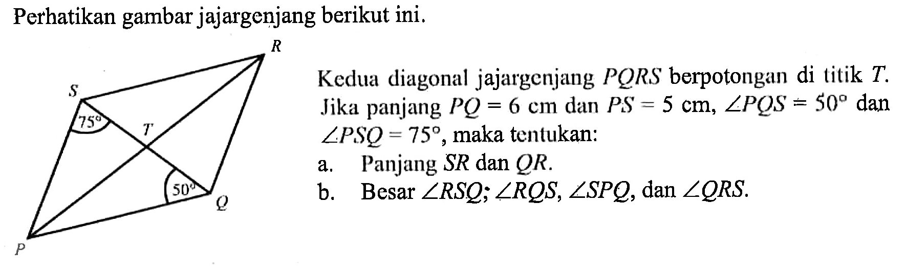 Perhatikan gambar jajargenjang berikut ini.
Kedua diagonal jajargenjang PQRS berpotongan di titik T. Jika panjang PQ=6 cm dan PS=5 cm, sudut PQS=50 dan sudut PSQ=75, maka tentukan:
a. Panjang SR dan QR .
b. Besar sudut RSQ; sudut RQS, sudut SPQ, dan sudut QRS.