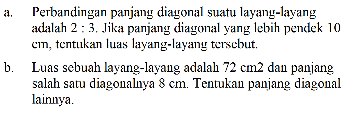 a. Perbandingan panjang diagonal suatu layang-layang adalah  2: 3 . Jika panjang diagonal yang lebih pendek 10  cm , tentukan luas layang-layang tersebut.b. Luas sebuah layang-layang adalah  72 cm 2  dan panjang salah satu diagonalnya  8 cm . Tentukan panjang diagonal lainnya.