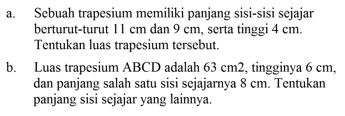 a. Sebuah trapesium memiliki panjang sisi-sisi sejajar berturut-turut 11 cm dan 9 cm, serta tinggi 4 cm. Tentukan luas trapesium tersebut.b. Luas trapesium ABCD adalah 63 cm^2, tingginya 6 cm, dan panjang salah satu sisi sejajarnya 8 cm. Tentukan panjang sisi sejajar yang lainnya.