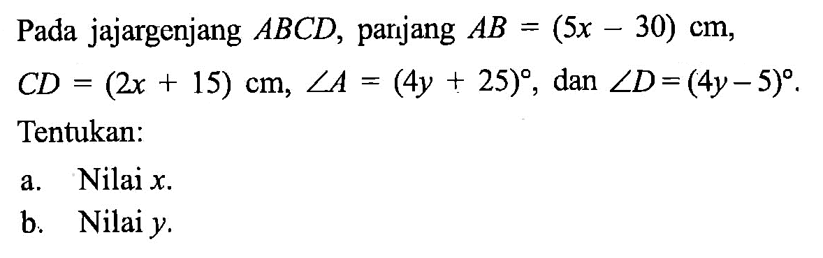 Pada jajargenjang  ABCD , parjang  AB=(5 x-30) cm ,  C D=(2 x+15) cm, sudut A=(4 y+25) , dan  sudut D=(4 y-5) . Tentukan:a. Nilai  x .b. Nilai  y .