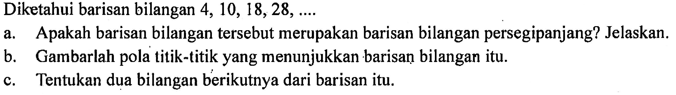 Diketahui barisan bilangan 4, 10, 18,28, ... a. Apakah barisan bilangan tersebut merupakan barisan bilangan persegipanjang? Jelaskan. b. Gambarlah pola titik-titik yang menunjukkan barisan bilangan itu c.Tentukan dua bilangan berikutnya dari barisan itu.