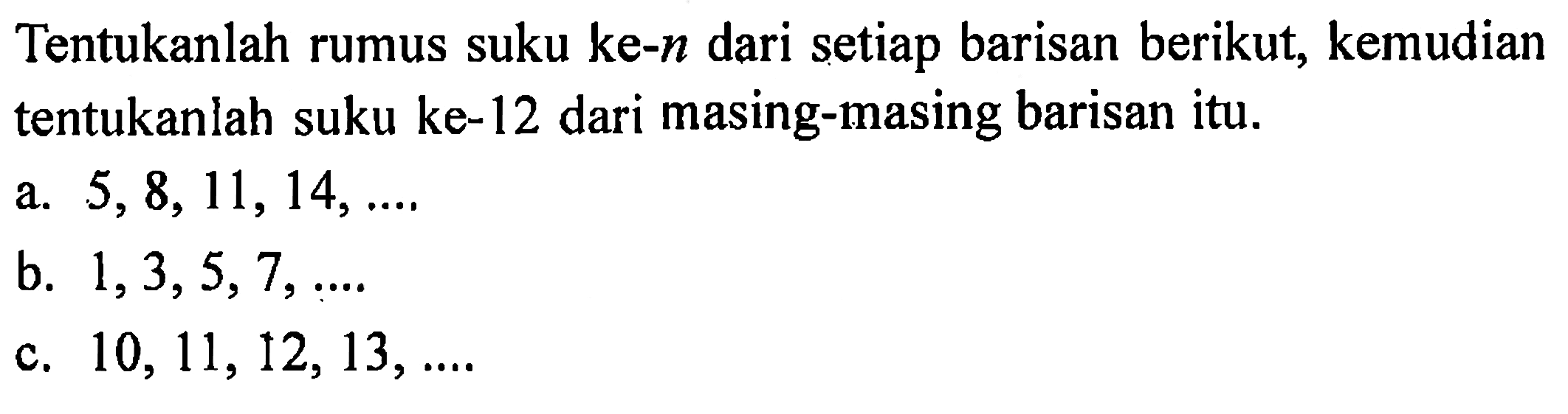 Tentukanlah rumus suku ke-n dari setiap barisan berikut, kemudian tentukanlah suku ke-12 dari masing-masing barisan itu. a. 5, 8, 11, 14, .... b. 1, 3, 5, 7, .... c. 10, 11, 12, 13, ....