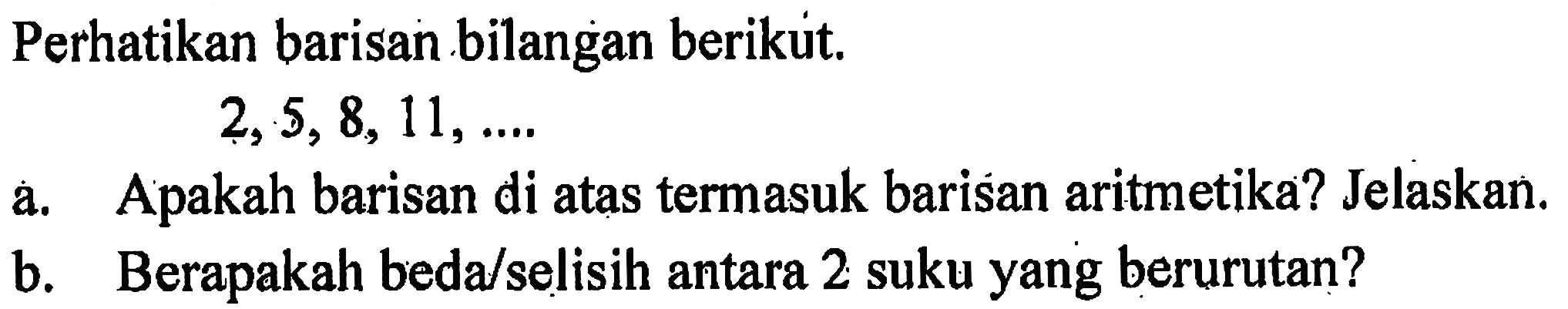 Perhatikan barisan bilangan berikut, 2, 5, 8, 11, ... a. Apakah barisan di atas termasuk barisan aritmetika? Jelaskan. b. Berapakah beda/selisih antara 2 suku yang berurutan?