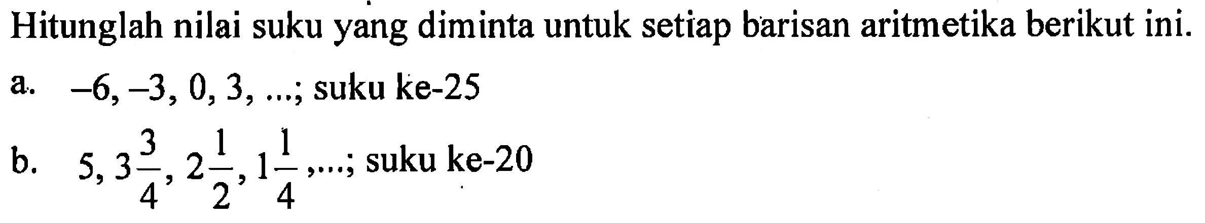 Hitunglah nilai suku yang diminta untuk setiap barisan aritmetika berikut ini. a. -6, -3, 0, 3, ....; suku ke-25 b. 5, 3 3/4, 2 1/2, 1 1/4, ....; suku ke-20